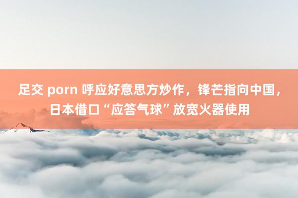 足交 porn 呼应好意思方炒作，锋芒指向中国，日本借口“应答气球”放宽火器使用
