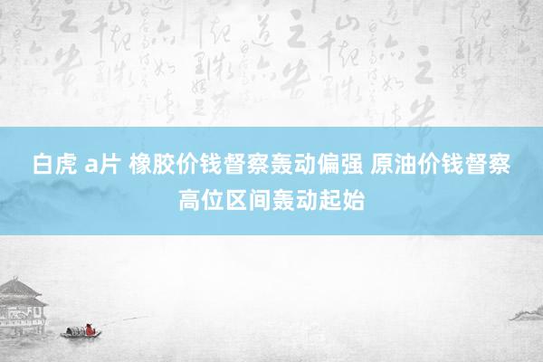 白虎 a片 橡胶价钱督察轰动偏强 原油价钱督察高位区间轰动起始