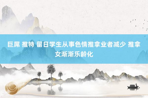 巨屌 推特 留日学生从事色情推拿业者减少 推拿女渐渐乐龄化