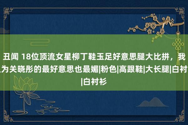 丑闻 18位顶流女星柳丁鞋玉足好意思腿大比拼，我认为关晓彤的最好意思也最媚|粉色|高跟鞋|大长腿|白衬衫