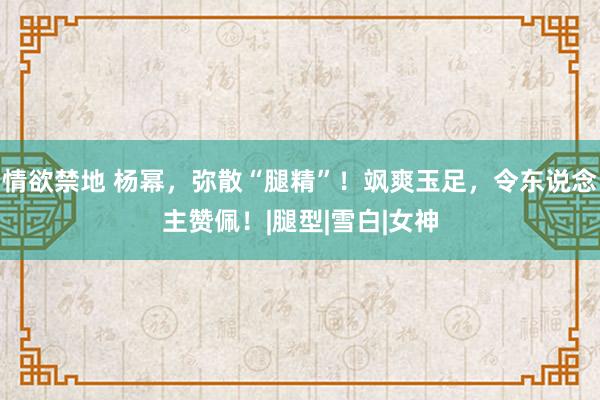情欲禁地 杨幂，弥散“腿精”！飒爽玉足，令东说念主赞佩！|腿型|雪白|女神