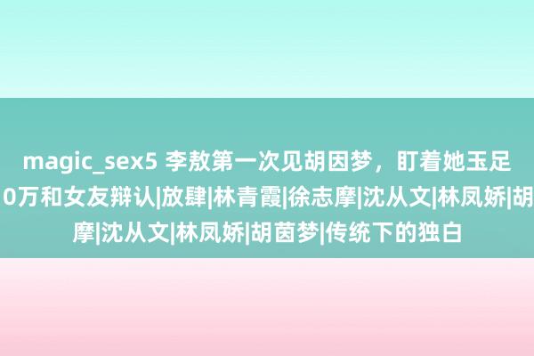 magic_sex5 李敖第一次见胡因梦，盯着她玉足看半天，回身拿210万和女友辩认|放肆|林青霞|徐志摩|沈从文|林凤娇|胡茵梦|传统下的独白
