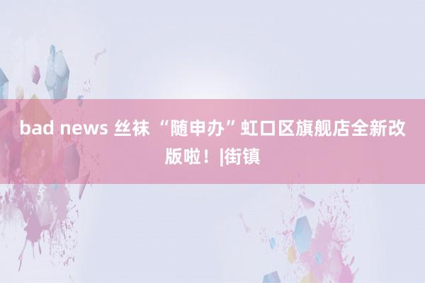 bad news 丝袜 “随申办”虹口区旗舰店全新改版啦！|街镇