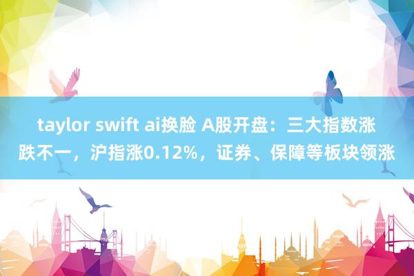taylor swift ai换脸 A股开盘：三大指数涨跌不一，沪指涨0.12%，证券、保障等板块领涨