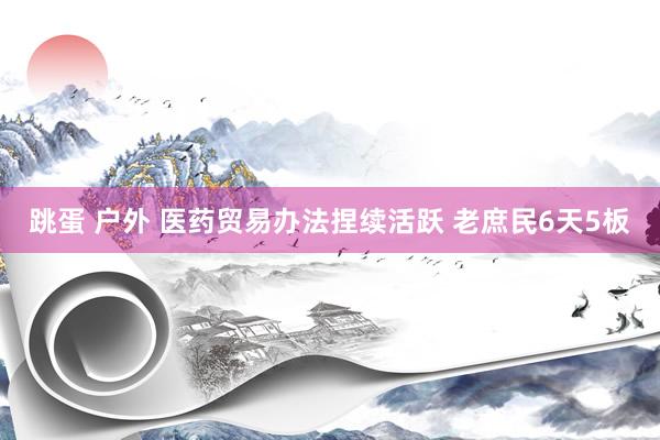 跳蛋 户外 医药贸易办法捏续活跃 老庶民6天5板