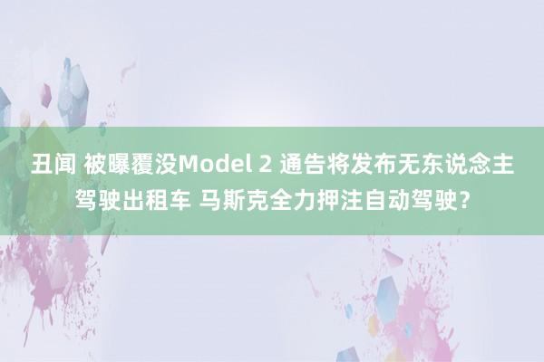 丑闻 被曝覆没Model 2 通告将发布无东说念主驾驶出租车 马斯克全力押注自动驾驶？